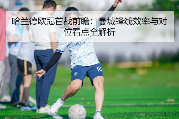 哈兰德欧冠首战前瞻:曼城锋线效率与对位看点全解析